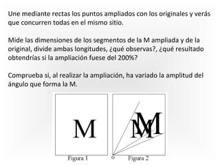 Une mediante rectas los puntos ampliados con los originales y verás
que concurren todas en el mismo sitio.
Mide las dimensiones de los segmentos de la M ampliada y de la
original, divide ambas longitudes, ¿qué observas?, ¿qué resultado
obtendrías si la ampliación fuese del 200%?
Comprueba si, al realizar la ampliación, ha variado la amplitud del
ángulo que forma la M.

 