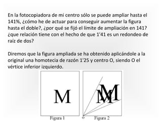 En la fotocopiadora de mi centro sólo se puede ampliar hasta el
141%, ¿cómo he de actuar para conseguir aumentar la figura
hasta el doble?, ¿por qué se fijó el límite de ampliación en 141?
¿que relación tiene con el hecho de que 1'41 es un redondeo de
raíz de dos?
Diremos que la figura ampliada se ha obtenido aplicándole a la
original una homotecia de razón 1'25 y centro O, siendo O el
vértice inferior izquierdo.

 