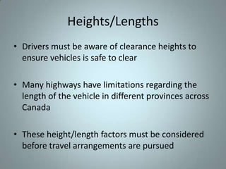 Heights/Lengths
• Drivers must be aware of clearance heights to
  ensure vehicles is safe to clear

• Many highways have limitations regarding the
  length of the vehicle in different provinces across
  Canada

• These height/length factors must be considered
  before travel arrangements are pursued
 