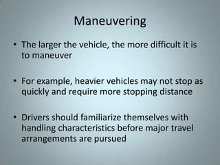 Maneuvering
• The larger the vehicle, the more difficult it is
  to maneuver

• For example, heavier vehicles may not stop as
  quickly and require more stopping distance

• Drivers should familiarize themselves with
  handling characteristics before major travel
  arrangements are pursued
 