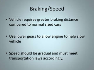 Braking/Speed
• Vehicle requires greater braking distance
  compared to normal sized cars

• Use lower gears to allow engine to help slow
  vehicle

• Speed should be gradual and must meet
  transportation laws accordingly.
 