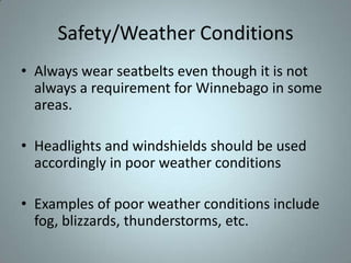 Safety/Weather Conditions
• Always wear seatbelts even though it is not
  always a requirement for Winnebago in some
  areas.

• Headlights and windshields should be used
  accordingly in poor weather conditions

• Examples of poor weather conditions include
  fog, blizzards, thunderstorms, etc.
 