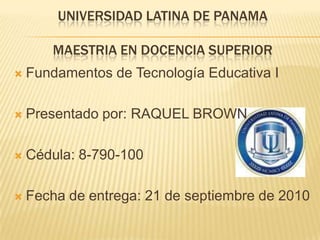 UNIVERSIDAD LATINA DE PANAMAMAESTRIA EN DOCENCIA SUPERIOR Fundamentos de Tecnología Educativa I Presentado por: RAQUEL BROWN Cédula: 8-790-100 Fecha de entrega: 21 de septiembre de 2010 