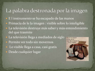 E l instrumento se ha escapado de las manosPrimacía de le la imagen : visible sobre lo inteligibleLa televisión destruye más saber y más entendimiento del que trasmiteLa televisión llega a mediados de sigloPermite ver todo sin movernos  Lo visible llega a casa, casi gratisDesde cualquier lugarLa palabra destronada por la imagen
