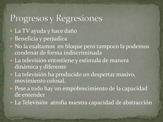 La TV ayuda y hace dañoBeneficia y perjudicaNo la exaltamos  en bloque pero tampoco la podemos condenar de forma indiscriminadaLa televisión entretiene y estimula de manera dinámica y diferenteLa televisión ha producido un despertar masivo, movimiento colosal.Pese a todo hay un empobrecimiento de la capacidad de entenderLa Televisión  atrofia nuestra capacidad de abstracciónProgresos y Regresiones