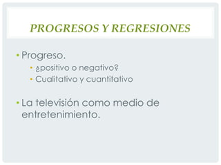 Progresos y regresionesProgreso. ¿positivo o negativo?Cualitativo y cuantitativoLa televisión como medio de entretenimiento.