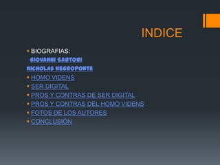 INDICE
 BIOGRAFIAS:
 Giovanni Sartori
Nicholas Negroponte
 HOMO VIDENS
 SER DIGITAL
 PROS Y CONTRAS DE SER DIGITAL
 PROS Y CONTRAS DEL HOMO VIDENS
 FOTOS DE LOS AUTORES
 CONCLUSIÓN
 