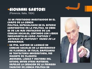 Giovanni Sartori
 (Florencia, Italia, 1924)

 Es un prestigioso investigador en el
campo de la Ciencia
Política, especializado en el estudio
comparativo de la política. Su obra
es de las más destacadas de las
ciencias sociales, contando con libros
fundamentales como Partidos y
Sistemas de Partidos y Teoría de la
Democracia.
 En 1946, Sartori se licenció en
  Ciencias Sociales en la Universidad
  de Florencia. En Italia, empezando
  su trayectoria universitaria, fue
  docente de Filosofía
  Moderna, Lógica y Doctrina del
  Estado, entre otras materias.
  Impulsó la creación de la primera
  Facultad de Ciencia Política en
 