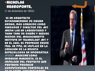 Nicholas
 Negroponte,
(1 de diciembre de 1943)

 Es un arquitecto
estadounidense de origen
griego, más conocido como
fundador y director del MIT
Media Lab un laboratorio y
think tank de diseño y nuevos
medios del Massachusetts
Institute of Technology MIT y
en el cual es profesor desde
1966. En 1992, se implicó en la
creación de la revista
especializada en informática
Wired Magazine como
inversor minorista. Es el
impulsor del proyecto que
pretende producir
computadoras portátiles de
 