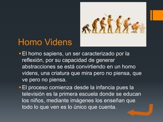 Homo Videns
 El homo sapiens, un ser caracterizado por la
  reflexión, por su capacidad de generar
  abstracciones se está convirtiendo en un homo
  videns, una criatura que mira pero no piensa, que
  ve pero no piensa.
 El proceso comienza desde la infancia pues la
  televisión es la primera escuela donde se educan
  los niños, mediante imágenes los enseñan que
  todo lo que ven es lo único que cuenta.
 