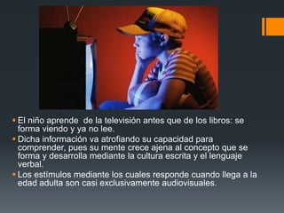  El niño aprende de la televisión antes que de los libros: se
  forma viendo y ya no lee.
 Dicha información va atrofiando su capacidad para
  comprender, pues su mente crece ajena al concepto que se
  forma y desarrolla mediante la cultura escrita y el lenguaje
  verbal.
 Los estímulos mediante los cuales responde cuando llega a la
  edad adulta son casi exclusivamente audiovisuales.
 