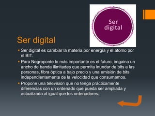 Ser digital
 Ser digital es cambiar la materia por energía y el átomo por
  el BIT.
 Para Negroponte lo más importante es el futuro, imgaina un
  ancho de banda ilimitadas que permita inundar de bits a las
  personas, fibra óptica a bajo precio y una emisión de bits
  independientemente de la velocidad que consumamos.
 Propone una televisión que no tenga prácticamente
  diferencias con un ordenado que pueda ser ampliada y
  actualizada al igual que los ordenadores.
 