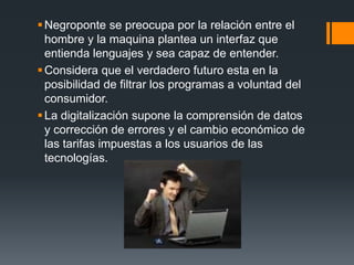  Negroponte se preocupa por la relación entre el
  hombre y la maquina plantea un interfaz que
  entienda lenguajes y sea capaz de entender.
 Considera que el verdadero futuro esta en la
  posibilidad de filtrar los programas a voluntad del
  consumidor.
 La digitalización supone la comprensión de datos
  y corrección de errores y el cambio económico de
  las tarifas impuestas a los usuarios de las
  tecnologías.
 