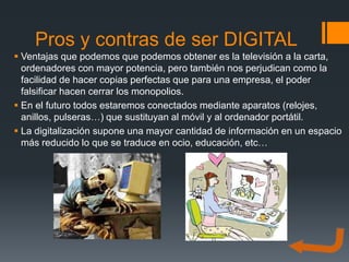 Pros y contras de ser DIGITAL
 Ventajas que podemos que podemos obtener es la televisión a la carta,
  ordenadores con mayor potencia, pero también nos perjudican como la
  facilidad de hacer copias perfectas que para una empresa, el poder
  falsificar hacen cerrar los monopolios.
 En el futuro todos estaremos conectados mediante aparatos (relojes,
  anillos, pulseras…) que sustituyan al móvil y al ordenador portátil.
 La digitalización supone una mayor cantidad de información en un espacio
  más reducido lo que se traduce en ocio, educación, etc…
 