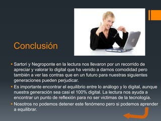 Conclusión
 Sartori y Negroponte en la lectura nos llevaron por un recorrido de
  apreciar y valorar lo digital que ha venido a darnos comodidad pero
  también a ver las contras que en un futuro para nuestras siguientes
  generaciones pueden perjudicar.
 Es importante encontrar el equilibrio entre lo análogo y lo digital, aunque
  nuestra generación sea casi el 100% digital. La lectura nos ayuda a
  encontrar un punto de reflexión para no ser victimas de la tecnología.
 Nosotros no podemos detener este fenómeno pero si podemos aprender
  a equilibrar.
 