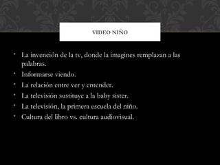 VIDEO NIÑO



• La invención de la tv, donde la imagines remplazan a las
  palabras.
• Informarse viendo.
• La relación entre ver y entender.
• La televisión sustituye a la baby sister.
• La televisión, la primera escuela del niño.
• Cultura del libro vs. cultura audiovisual.
 