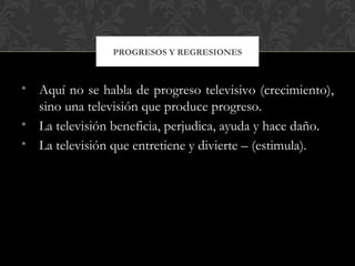 PROGRESOS Y REGRESIONES



• Aquí no se habla de progreso televisivo (crecimiento),
  sino una televisión que produce progreso.
• La televisión beneficia, perjudica, ayuda y hace daño.
• La televisión que entretiene y divierte – (estimula).
 