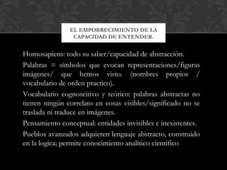 EL EMPOBRECIMIENTO DE LA
                CAPACIDAD DE ENTENDER.


Homosapiens: todo su saber/capacidad de abstracción.
Palabras = símbolos que evocan representaciones/figuras
imágenes/ que hemos visto. (nombres propios /
vocabulario de orden practico).
Vocabulario cognoscitivo y teórico: palabras abstractas no
tienen ningún correlato en cosas visibles/significado no se
traslada ni traduce en imágenes.
Pensamiento conceptual: entidades invisibles e inexistentes.
Pueblos avanzados adquieren lenguaje abstracto, construido
en la logica; permite conocimiento analítico científico
 