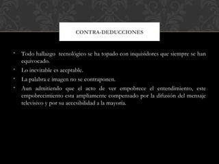 CONTRA-DEDUCCIONES


• Todo hallazgo tecnológico se ha topado con inquisidores que siempre se han
  equivocado.
• Lo inevitable es aceptable.
• La palabra e imagen no se contraponen.
• Aun admitiendo que el acto de ver empobrece el entendimiento, este
  empobrecimiento esta ampliamente compensado por la difusión del mensaje
  televisivo y por su accesibilidad a la mayoría.
 