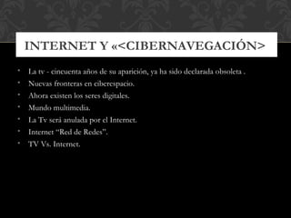 INTERNET Y «<CIBERNAVEGACIÓN>
•   La tv - cincuenta años de su aparición, ya ha sido declarada obsoleta .
•   Nuevas fronteras en ciberespacio.
•   Ahora existen los seres digitales.
•   Mundo multimedia.
•   La Tv será anulada por el Internet.
•   Internet “Red de Redes”.
•   TV Vs. Internet.
 