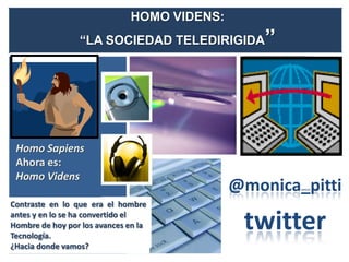HOMO VIDENS:
                 “LA SOCIEDAD TELEDIRIGIDA       ”




 Homo Sapiens
 Ahora es:
 Homo Videns
                                             @monica_pitti
Contraste en lo que era el hombre
antes y en lo se ha convertido el
Hombre de hoy por los avances en la
Tecnología.
                                              twitter
¿Hacia donde vamos?
 