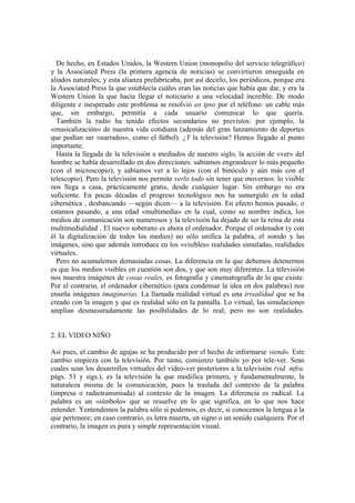 De hecho, en Estados Unidos, la Western Union (monopolio del servicio telegráfico)
y la Associated Press (la primera agencia de noticias) se convirtieron enseguida en
aliados naturales; y esta alianza prefabricaba, por así decirlo, los periódicos, porque era
la Associated Press la que establecía cuáles eran las noticias que había que dar, y era la
Western Union la que hacía llegar el noticiario a una velocidad increíble. De modo
diligente e inesperado este problema se resolvió eo ipso por el teléfono: un cable más
que, sin embargo, permitía a cada usuario comunicar lo que quería.
  También la radio ha tenido efectos secundarios no previstos: por ejemplo, la
«musicalización» de nuestra vida cotidiana (además del gran lanzamiento de deportes
que podían ser «narrados», como el fútbol). ¿Y la televisión? Hemos llegado al punto
importante.
  Hasta la llegada de la televisión a mediados de nuestro siglo, la acción de «ver» del
hombre se había desarrollado en dos direcciones: sabíamos engrandecer lo más pequeño
(con el microscopio), y sabíamos ver a lo lejos (con el binóculo y aún más con el
telescopio). Pero la televisión nos permite verlo todo sin tener que movernos: lo visible
nos llega a casa, prácticamente gratis, desde cualquier lugar. Sin embargo no era
suficiente. En pocas décadas el progreso tecnológico nos ha sumergido en la edad
cibernética , desbancando —según dicen— a la televisión. En efecto hemos pasado, o
estamos pasando, a una edad «multimedia» en la cual, como su nombre indica, los
medios de comunicación son numerosos y la televisión ha dejado de ser la reina de esta
multimedialidad . El nuevo soberano es ahora el ordenador. Porque el ordenador (y con
él la digitalización de todos los medios) no sólo unifica la palabra, el sonido y las
imágenes, sino que además introduce en los «visibles» realidades simuladas, realidades
virtuales.
  Pero no acumulemos demasiadas cosas. La diferencia en la que debemos detenernos
es que los medios visibles en cuestión son dos, y que son muy diferentes. La televisión
nos muestra imágenes de cosas reales, es fotografia y cinematografla de lo que existe.
Por el contrario, el ordenador cibernético (para condensar la idea en dos palabras) nos
enseña imágenes imaginarias. La llamada realidad virtual es una irrealidad que se ha
creado con la imagen y que es realidad sólo en la pantalla. Lo virtual, las simulaciones
amplían desmesuradamente las posíbilidades de lo real; pero no son realidades.


2. EL VIDEO NIÑO

Así pues, el cambio de agujas se ha producido por el hecho de informarse viendo. Este
cambio empieza con la televisión. Por tanto, comienzo también yo por tele-ver. Sean
cuales sean los desarrollos virtuales del vídeo-ver posteriores a la televisión (vid. mfra,
págs. 53 y sigs.), es la televisión la que modifica primero, y fundamentalmente, la
naturaleza misma de la comunicación, pues la traslada del contexto de la palabra
(impresa o radiotransmiuda) al contexto de la imagen. La diferencia es radical. La
palabra es un «símbolo» que se resuelve en lo que significa, en lo que nos hace
entender. Yentendemos la palabra sólo si podemos, es decir, si conocemos la lengua a la
que pertenece; en caso contrario, es letra muerta, un signo o un sonido cualquiera. Por el
contrario, la imagen es pura y simple representación visual.
 