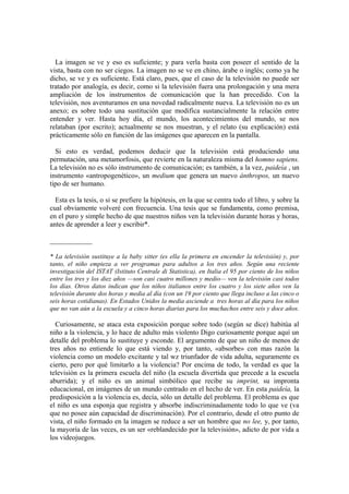La imagen se ve y eso es suficiente; y para verla basta con poseer el sentido de la
vista, basta con no ser ciegos. La imagen no se ve en chino, árabe o inglés; como ya he
dicho, se ve y es suficiente. Está claro, pues, que el caso de la televisión no puede ser
tratado por analogía, es decir, como si la televisión fuera una prolongación y una mera
ampliación de los instrumentos de comunicación que la han precedido. Con la
televisión, nos aventuramos en una novedad radicalmente nueva. La televisión no es un
anexo; es sobre todo una sustitución que modifica sustancialmente la relación entre
entender y ver. Hasta hoy día, el mundo, los acontecimientos del mundo, se nos
relataban (por escrito); actualmente se nos muestran, y el relato (su explicación) está
prácticamente sólo en función de las imágenes que aparecen en la pantalla.

  Si esto es verdad, podemos deducir que la televisión está produciendo una
permutación, una metamorfosis, que revierte en la naturaleza misma del homno sapiens.
La televisión no es sólo instrumento de comunicación; es también, a la vez, paideía , un
instrumento «antropogenético», un medium que genera un nuevo ánthropos, un nuevo
tipo de ser humano.

  Esta es la tesis, o si se prefiere la hipótesis, en la que se centra todo el libro, y sobre la
cual obviamente volveré con frecuencia. Una tesis que se fundamenta, como premisa,
en el puro y simple hecho de que nuestros niños ven la televisión durante horas y horas,
antes de aprender a leer y escribir*.

____________

* La televisión sustituye a la baby sitter (es ella la primera en encender la televisión) y, por
tanto, el niño empieza a ver programas para adultos a los tres años. Según una reciente
investigación del ISTAT (Istituto Centrale di Statistica), en Italia el 95 por ciento de los niños
entre los tres y los diez años —son casi cuatro millones y medio— ven la televisión casi todos
los días. Otros datos indican que los niños italianos entre los cuatro y los siete años ven la
televisión durante dos horas y media al día (con un 19 por ciento que llega incluso a las cinco o
seis horas cotidianas). En Estados Unidos la media asciende a tres horas al día para los niños
que no van aún a la escuela y a cinco horas diarias para los muchachos entre seis y doce años.

  Curiosamente, se ataca esta exposición porque sobre todo (según se dice) habitúa al
niño a la violencia, y lo hace de adulto más violento Digo curiosamente porque aquí un
detalle del problema lo sustituye y esconde. El argumento de que un niño de menos de
tres años no entiende lo que está viendo y, por tanto, «absorbe» con mas razón la
violencia como un modelo excitante y tal wz triunfador de vida adulta, seguramente es
cierto, pero por qué limitarlo a la violencia? Por encima de todo, la verdad es que la
televisión es la primera escuela del niño (la escuela divertida que precede a la escuela
aburrida); y el niño es un animal simbólico que recibe su imprint, su impronta
educacional, en imágenes de un mundo centrado en el hecho de ver. En esta paideía, la
predisposición a la violencia es, decía, sólo un detalle del problema. El problema es que
el niño es una esponja que registra y absorbe indiscriminadamente todo lo que ve (va
que no posee aún capacidad de discriminación). Por el contrario, desde el otro punto de
vista, el niño formado en la imagen se reduce a ser un hombre que no lee, y, por tanto,
la mayoría de las veces, es un ser «reblandecido por la televisión», adicto de por vida a
los videojuegos.
 