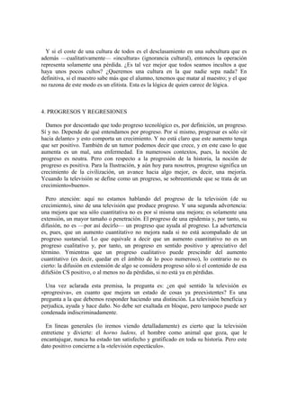 Y si el coste de una cultura de todos es el desclasamiento en una subcultura que es
además —cualitativamente— «incultura» (ignorancia cultural), entonces la operación
representa solamente una pérdida. ¿Es tal vez mejor que todos seamos incultos a que
haya unos pocos cultos? ¿Queremos una cultura en la que nadie sepa nada? En
definitiva, si el maestro sabe más que el alumno, tenemos que matar al maestro; y el que
no razona de este modo es un elitista. Esta es la lógica de quien carece de lógica.



4. PROGRESOS Y REGRESIONES

  Damos por descontado que todo progreso tecnológico es, por definición, un progreso.
Sí y no. Depende de qué entendamos por progreso. Por sí mismo, progresar es sólo «ir
hacia delante» y esto comporta un crecimiento. Y no está claro que este aumento tenga
que ser positivo. También de un tumor podemos decir que crece, y en este caso lo que
aumenta es un mal, una enfermedad. En numerosos contextos, pues, la noción de
progreso es neutra. Pero con respecto a la progresión de la historia, la noción de
progreso es positiva. Para la Ilustración, y aún hoy para nosotros, progreso significa un
crecimiento de la civilización, un avance hacia algo mejor, es decir, una mejoría.
Ycuando la televisión se define como un progreso, se sobreentiende que se trata de un
crecimiento«bueno».

  Pero atención: aquí no estamos hablando del progreso de la televisión (de su
crecimiento), sino de una televisión que produce progreso. Y una segunda advertencia:
una mejora que sea sólo cuantitativa no es por sí misma una mejora; es solamente una
extensión, un mayor tamaño o penetración. El progreso de una epidemia y, por tanto, su
difusión, no es —por así decirlo— un progreso que ayuda al progreso. La advertencia
es, pues, que un aumento cuantitativo no mejora nada si no está acompañado de un
progreso sustancial. Lo que equivale a decir que un aumento cuantitativo no es un
progreso cualitativo y, por tanto, un progreso en sentido positivo y apreciativo del
término. Ymientras que un progreso cualitativo puede prescindir del aumento
cuantitativo (es decir, quedar en el ámbito de lo poco numeroso), lo contrario no es
cierto: la difusión en extensión de algo se considera progreso sólo si el contenido de esa
difuSión CS positivo, o al menos no da pérdidas, si no está ya en pérdidas.

  Una vez aclarada esta premisa, la pregunta es: ¿en qué sentido la televisión es
«progresiva», en cuanto que mejora un estado de cosas ya preexistentes? Es una
pregunta a la que debemos responder haciendo una distinción. La televisión beneficia y
perjudica, ayuda y hace daño. No debe ser exaltada en bloque, pero tampoco puede ser
condenada indiscriminadamente.

  En líneas generales (lo iremos viendo detalladamente) es cierto que la televisión
entretiene y divierte: el horno ludens, el hombre como animal que goza, que le
encantajugar, nunca ha estado tan satisfecho y gratificado en toda su historia. Pero este
dato positivo concierne a la «televisión espectáculo».
 