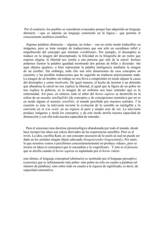 Por el contrario, los pueblos se consideran avanzados porque han adquirido un lenguaje
abstracto —que es además un lenguaje construido en la lógica— que permite el
conocimiento analítico-científico.

  Algunas palabras abstractas —algunas, no todas— son en cierto modo traducibles en
imágenes, pero se trata siempre de traducciones que son sólo un sucedáneo infiel y
empobrecido del concepto que intentan «visibilizar». Por ejemplo, el desempleo se
traduce en la imagen del desempleado; la felicidad en la fotografia de un rostro que
expresa alegría; la libertad nos remite a una persona que sale de la cárcel. Incluso
podemos ilustrar la palabra igualdad mostrando dos pelotas de billar y diciendo: «he
aquí objetos iguales», o bien representar la palabra inteligencia mediante la imagen
de un cerebro. Sin embargo, todo ello son sólo distorsiones de esos conceptos en
cuestión; y las posibles traducciones que he sugerido no traducen prácticamente nada.
La imagen de un hombre sin trabajo no nos lleva a comprender en modo alguno la causa
del desempleo y cómo resolverlo. De igual manera, el hecho de mostrar a un detenido
que abandona la cárcel no nos explica la libertad, al igual que la figura de un pobre no
nos explica la pobreza, ni la imagen de un enfermo nos hace entender qué es la
enfermedad. Así pues, en síntesis, todo el saber del horno sapiens se desarrolla en la
esfera de un mundus intelligibilis (de conceptos y de concepciones mentales) que no es
en modo alguno el mundus sensibilis, el mundo percibido por nuestros sentidos. Y la
cuestión es ésta: la televisión invierte la evolución de lo sensible en inteligible y lo
convierte en el ictu oculi, en un regreso al puro y simple acto de ver. La televisión
produce imágenes y anula los conceptos, y de este modo atrofia nuestra capacidad de
abstracción y con ella toda nuestra capacidad de entender .


  Para el sensismo (una doctrina epistemológica abandonada por todo el mundo, desde
hace tiempo) las ideas son calcos derivados de las experiencias sensibles. Pero es al
revés. La idea, escribía Kant, es «un concepto necesario de la razón al cual no puede ser
dado en los sentidos ningún objeto adecuado (kongruirender Gegensland)», Por tanto,
lo que nosotros vemos o percibimos concretamentemente no produce «ideas», pero se
insiere en ideas (o conceptos) que lo encuadran y lo «significan». Y éste es el proceso
que se atrofia cuando el horno sapiens es suplantado por el horno videns.

este último, el lenguaje conceptual (abstracto) es sustituido por el lenguaje perceptivo
(concreto) que es infinitamente más pobre: más pobre no sólo en cuanto a palabras (al
número de palabras), sino sobre todo en cuanto a la riqueza de significado, es decir, de
capacidad connotativa.
.
 