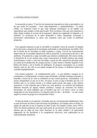 6. CONTRA-DEDUCCIONES


  La acusación es grave. Y uno de mis intentos de exponerla en toda su gravedad es ver
de qué modo los acusados —sean vídeo-defensores o multimedialistas— la saben
rebatir. La respuesta ritual es que todo hallazgo tecnológico se ha topado con
inquisidores que siempre se han equivocado. Pero ya hemos visto que esta respuesta es
falsa. Quién maldijo el invento de la imprenta? ¿Quién ha condenado el telégrafo y el
teléfono? La invención de la radio deslumbró a todos. Responder invocando a
inexistentes satanizadores es, pues, una respuesta vacía que evade el problema
propuesto.


  Una segunda respuesta es que lo inevitable es aceptado. Estoy de acuerdo: la llegada
de la televisión y después de la tecnología multimedia es absolutamente inevitable. Pero
por el hecho de ser inevitable no debe aceptarse a ciegas. Una de las consecuencias
imprevistas de la sociedad industrial ha sido la polución, la intoxicación del aire y del
ambiente. Yla polución es algo inevitable que estarnos combatiendo. Del mismo modo,
el desarrollo de la era nuclear trajo como consecuencia la bomba atómica que puede
exterminamos a todos, y esto fue inevitable; a pesar de ello, numerosas personas están
en contra de la producción de energía nuclear, y todos temen e intentan impedir el uso
bélico del átomo y de la bomba de hidrógeno. El progreso tecnológico no se puede
detener, pero no por ello se nos puede escapar de las manos, ni debemos darnos por
vencidos negligentemente.

  Una tercera respuesta —la verdaderamente seria— es que palabra e imagen no se
contraponen. Contrariamente a cuanto vengo afirmando, entender mediante conceptos y
entender a través de la vista se combinan en una «suma positiva», reforzándose o al
menos integrándose el uno en el otro. Así pues, la tesis es que el hombre que lee y el
hombre que ve, la cultura escrita y la cultura audio-visual, dan lugar a una síntesis
armoniosa. A ello respondo que si fuera así, sería perfecto. La solución del problema
debemos buscarla en alguna síntesis armónica. Aunque de momento los hechos
desmienten, de modo palpable, que el hombre que lee y el horno videns se estén
integrando en una suma positiva. La relación entre los dos —de hecho— es una «suma
negativa» (como un juego en el cual pierden todos).


  El dato de fondo es el siguiente: el hombre que lee está decayendo rápidamente, bien
se trate del lector de libros como del lector de periódicos. En España como en Italia, un
adulto de cada dos no lee ni siquiera un libro al año. En Estados Unidos, entre 1970 y
1993, los diarios perdieron casi una cuarta parte de sus lectores. Por más que se quiera
afirmar que la culpa de este veloz descenso es la mala calidad o la equivocada
adaptación de los periódicos a la competencia televisiva, esta explicación no es
suficientemente aclaratoria.
 