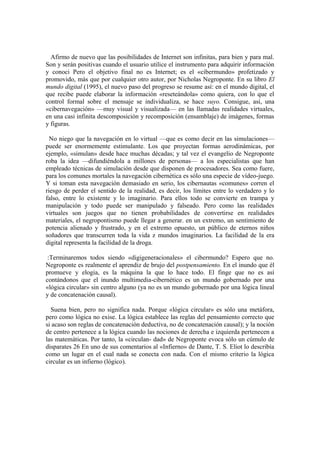 Afirmo de nuevo que las posibilidades de Internet son infinitas, para bien y para mal.
Son y serán positivas cuando el usuario utilice el instrumento para adquirir información
y conoci Pero el objetivo final no es Internet; es el «cibermundo» profetizado y
promovido, más que por cualquier otro autor, por Nicholas Negroponte. En su libro El
mundo digital (1995), el nuevo paso del progreso se resume así: en el mundo digital, el
que recibe puede elaborar la información «reseteándola» como quiera, con lo que el
control formal sobre el mensaje se individualiza, se hace suyo. Consigue, así, una
«cibernavegación» —muy visual y visualizada— en las llamadas realidades virtuales,
en una casi infinita descomposición y recomposición (ensamblaje) de imágenes, formas
y figuras.

  No niego que la navegación en lo virtual —que es como decir en las simulaciones—
puede ser enormemente estimulante. Los que proyectan formas aerodinámicas, por
ejemplo, «simulan» desde hace muchas décadas; y tal vez el evangelio de Negroponte
roba la idea —difundiéndola a millones de personas— a los especialistas que han
empleado técnicas de simulación desde que disponen de procesadores. Sea como fuere,
para los comunes mortales la navegación cibernética es sólo una especie de vídeo-juego.
Y si toman esta navegación demasiado en serio, los cibernautas «comunes» corren el
riesgo de perder el sentido de la realidad, es decir, los límites entre lo verdadero y lo
falso, entre lo existente y lo imaginario. Para ellos todo se convierte en trampa y
manipulación y todo puede ser manipulado y falseado. Pero como las realidades
virtuales son juegos que no tienen probabilidades de convertirse en realidades
materiales, el negropontismo puede llegar a generar. en un extremo, un sentimiento de
potencia alienado y frustrado, y en el extremo opuesto, un público de eternos niños
soñadores que transcurren toda la vida z mundos imaginarios. La facilidad de la era
digital representa la facilidad de la droga.

 :Terminaremos todos siendo «digigeneracionales» el cibermundo? Espero que no.
Negroponte es realmente el aprendiz de brujo del postpensamiento. En el inundo que él
promueve y elogia, es la máquina la que lo hace todo. El finge que no es así
contándonos que el inundo multimedia-cibernético es un mundo gobernado por una
«lógica circular» sin centro alguno (ya no es un mundo gobernado por una lógica lineal
y de concatenación causal).

  Suena bien, pero no significa nada. Porque «lógica circular» es sólo una metáfora,
pero como lógica no exise. La lógica establece las reglas del pensamiento correcto que
si acaso son reglas de concatenación deductiva, no de concatenación causal); y la noción
de centro pertenece a la lógica cuando las nociones de derecha e izquierda pertenecen a
las matemáticas. Por tanto, la «circulan- dad» de Negroponte evoca sólo un cúmulo de
disparates 26 En uno de sus comentarios al «Infierno» de Dante, T. S. Eliot lo describía
como un lugar en el cual nada se conecta con nada. Con el mismo criterio la lógica
circular es un infierno (lógico).
 