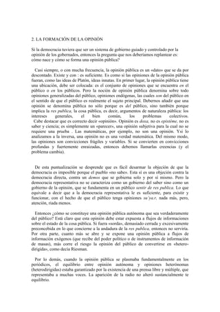2. LA FORMACIÓN DE LA OPINIÓN

Si la democracia tuviera que ser un sistema de gobierno guiado y controlado por la
opinión de los gobernados, entonces la pregunta que nos deberíamos replantear es:
cómo nace y cómo se forma una opinión pública?

  Casi siempre, o con mucha frecuencia, la opinión pública es un «dato» que se da por
descontado. Existe y con : es suficiente. Es como si las opiniones de la opinión pública
fueran, como las ideas de Platón, ideas innatas. En primer lugar, la opinión pública tiene
una ubicación, debe ser colocada: es el conjunto de opiniones que se encuentra en el
público o en los públicos. Pero la noción de opinión pública denornina sobre todo
opiniones generalizadas del público, opiniones endógenas, las cuales son del público en
el sentido de que el público es realmente el sujeto principal. Debernos añadir que una
opinión se denomina pública no sólo porque es del público, sino también porque
implica la res publica, la cosa pública, es decir, argumentos de naturaleza pública: los
intereses    generales,     el     bien     común,      los    problemas       colectivos.
  Cabe destacar que es correcto decir «opinión». Opinión es doxa, no es epistéme, no es
saber y ciencia; es simplemente un «parecer», una opinión subjetiva para la cual no se
requiere una prueba . Las matemáticas, por ejemplo, no son una opinión. Ysi lo
analizamos a la inversa, una opinión no es una verdad matemática. Del mismo modo,
las opiniones son convicciones frágiles y variables. Si se convierten en convicciones
profundas y fuertemente enraizadas, entonces debemos llamarlas creencias (y el
problema cambia).


  De esta puntualización se desprende que es fácil desarmar la objeción de que la
democracia es imposible porque el pueblo «no sabe». Esta sí es una objeción contra la
democracia directa, contra un demos que se gobierna solo y por sí mismo. Pero la
democracia representativa no se caracteriza como un gobierno del saber sino como un
gobierno de la opinión, que se fundamenta en un público sentir de res publica. Lo que
equivale a decir que a la democracia representativa le es suficiente, para existir y
funcionar, con el hecho de que el público tenga opiniones su’ya.r, nada más, pero,
atención, riada menos.

  Entonces ¿cómo se constituye una opinión pública autónoma que sea verdaderamente
del público? Está claro que esta opinión debe estar expuesta a flujos de informaciones
sobre el estado de la cosa pública. Si fuera «sorda», demasiado cerrada y excesivamente
preconcebida en lo que concierne a la andadura de la res publica, entonces no serviría.
Por otra parte, cuanto más se abre y se expone una opinión pública a flujos de
información exógenos (que recibe del poder político o de instrumentos de información
de masas), más corre el riesgo la opinión del público de convertirse en «hetero-
dirigida», como decía Riesman.

  Por lo demás, cuando la opinión pública se plasmaba fundamentalmente en los
periódicos, el equilibrio entre opinión autónoma y opiniones heterónomas
(heterodirigidas) estaba garantizado por la existencia de una prensa libre y múltiple, que
representaba a muchas voces. La aparición de la radio no alteró sustancialmente te
equilibrio.
 
