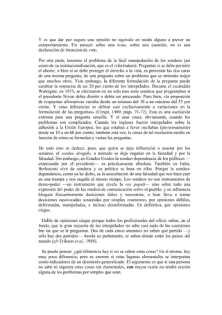 Y es que dar por segura una opinión no equivale en modo alguno a prever un
comportamiento. Un parecer sobre una issue, sobre una cuestión, no es una
declaración de intencion de voto.

Por otra parte, tenemos el problema de la fácil manipulación de los sondeos (así
como de su institucionalización, que es el referéndum). Preguntar si se debe permitir
el aborto, o bien si se debe proteger el derecho a la vida, es presentar las dos caras
de una misma pregunta; de una pregunta sobre un problema que se entiende mejor
que muchos otros. Ysin embargo, la diferente formulación de la pregunta puede
cambiar la respuesta de un 20 por ciento de los interpelados. Durante el escándalo
Watergate, en 1973, se efectuaron en un solo mes siete sondeos que preguntaban si
el presidente Nixon debía dimitir o debía ser procesado. Pues bien, «la proporción
de respuestas afirmativas variaba desde un mínimo del 10 a un máximo del 53 por
ciento. Y estas diferencias se debían casi exclusivamente a variaciones en la
formulación de las preguntas» (Crespi, 1989, págs. 71-72). Esta es una oscilación
extrema para una pregunta sencilla. Y el azar crece, obviamente, cuando los
problemas son complicados. Cuando los ingleses fueron interpelados sobre la
adhesión a la Unión Europea, los que estaban a favor oscilaban (pavorosamente)
desde un 10 a un 60 por ciento; también esta vez, la causa de tal oscilación estaba en
función de cómo se formulan y varían las preguntas.

De todo esto se deduce, pues, que quien se deja influenciar o asustar por los
sondeos, el sondeo dirigido, a menudo se deja engañar en la falsedad y por la
falsedad. Sin embargo, en Estados Unidos la sondeo-dependencia de los políticos —
empezando por el presidente— es prácticamente absoluta. También en Italia,
Berlusconi vive de sondeos y su política se basa en ellos. Porque la sondeo-
dependencia, como ya he dicho, es la auscultación de una falsedad que nos hace caer
en una trampa y nos engaña al mismo tiempo. Los sondeos no son instrumentos de
demo-poder —un instrumento que revela la vox populi— sino sobre todo una
expresión del poder de los medios de comunicación sobre el pueblo; y su influencia
bloquea frecuentemente decisiones útiles y necesarias, o bien lleva a tomar
decisiones equivocadas sostenidas por simples «rumores», por opiniones débiles,
deformadas, manipuladas, e incluso desinformadas. En definitiva, por opiniones
ciegas.

  Hablo de opiniones ciegas porque todos los profesiosales del oficio saben, en el
fondo, que la gran mayoría de los interpelados no sabe casi nada de las cuestiones
bre las que se le preguntan. Dos de cada cinco amennos no saben qué partido —y
sólo hay dos partidos— 4urola su parlamento, ni saben dónde están los países del
mundo (cfr Erikson et al., 1988).

  Se puede pensar: ¿qué diferencia hay si no se saben estas cosas? En sí misma, hay
muy poca diferencia; pero es enorme si estas lagunas elementales se interpretan
como indicadores de un desinterés generalizado. El argumento es que si una persona
no sabe ni siquiera estas cosas tan elementales, con mayor razón no tendrá noción
alguna de los problemas por simples que sean.
 