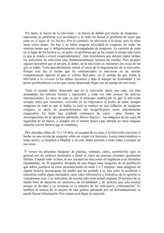Por tanto, la fuerza de la televisión —la fuerza de hablar por medio de imágenes—
representa un problema. Los periódicos y la radio no tienen el problema de tener que
estar en el lugar de los hechos. Por el contrario, la televisión sí lo tiene; pero lo tiene
hasta cierto punto. No hay y no había ninguna necesidad de exagerar; no todas las
noticias tienen que ir obligatoriamente acompañadas de imágenes. La cuestión de estar
en el lugar de los hechos es, en parte, un problema que se ha creado la propia televisión
(y que le ayuda a crecer exageradamente)‟. Aún recordamos que durante algún tiempo
los noticiarios de televisión eran fundamentalmente lecturas de estudio. Pero después
alguien descubrió que la misión, el deber, de la televisión es «mostrar» las cosas de las
que se habla. Yeste descubrimiento señala el inicio de la degeneración de la televisión.
Porque éste fue el hecho que ha «aldeanizado» la televisión en un sentido
completamente opuesto al que se refería McLuhan: en el sentido de que limita la
televisión a lo cercano (a las aldeas cercanas) y deja al margen las localidades y los
países problemáticos o a los que cuesta demasiado llegar con un equipo de televisión.

 Todo el mundo habrá observado que en la televisión ahora son cada vez más
abundantes las noticias locales y nacionales y cada vez más escasas las noticias
internacionales. Lo peor de todo es que el principio establecido de que la televisión
siempre tiene que «mostrar», convierte en un imperativo el hecho de tener siempre
imágenes de todo lo que se habla, lo cual se traduce en una inflación de imágenes
vulgares, es decir, de acontecimientos tan insignificantes como ridículamente
exagerados. En Italia han exhibido centenares de veces —para ilustrar las
investigaciones de la operación antimafia Manos limpias— las imágenes de las cajas de
seguridad de un banco, y siempre era el mismo banco (que además no tenía ninguna
relación con los hechos que se contaban).

 Dos alocadas niñas, de 13 ó 14 años, se escapan de su casa, y la televisión convierte el
hecho en una novela de suspense sobre un «rapto vía Internet». Lanza entrevistadores a
todas partes, se desplaza a Madrid, y de este modo animará a otras niñas a escapar de
sus casas.

 Y vemos sin descanso imágenes de puertas, ventanas, calles, automóviles (que en
general son de archivo) destinadas a llenar el vacío de penosas misiones igualmente
fallidas. Cuando todo va bien, se nos cuentan las elecciones en Inglaterra o en Alemania
rápidamente, en 30 segundos. Después de esto llegan unas imágenes de un pueblecito
que deben justificar su coste permaneciendo en onda 2 ó 3 minutos; unas imágenes de
alguna historia lacrimógena (la madre que ha perdido a su hija entre la multitud) o
truculenta (sobre algún asesinato), cuyo valor informativo o formativo de la opinión es
virtualmente cero. Los noticiarios de nuestra televisión actual emplean 20 minutos de su
media hora de duración en saturarnos de trivialidades y de noticias que sólo existen
porque se deciden y se inventan en la rebotica de los noticiarios. ¿Información? Sí,
también la noticia de la muerte de una gallina aplastada por un derrumbamiento se
puede llamar información. Pero nunca será digna de mención.
 