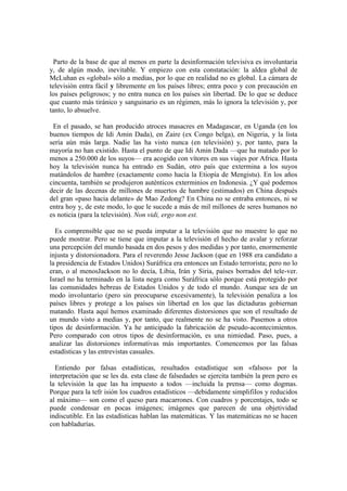 Parto de la base de que al menos en parte la desinformación televisiva es involuntaria
y, de algún modo, inevitable. Y empiezo con esta constatación: la aldea global de
McLuhan es «global» sólo a medias, por lo que en realidad no es global. La cámara de
televisión entra fácil y libremente en los países libres; entra poco y con precaución en
los países peligrosos; y no entra nunca en los países sin libertad. De lo que se deduce
que cuanto más tiránico y sanguinario es un régimen, más lo ignora la televisión y, por
tanto, lo absuelve.

 En el pasado, se han producido atroces masacres en Madagascar, en Uganda (en los
buenos tiempos de Idi Amin Dada), en Zaire (ex Congo belga), en Nigeria, y la lista
sería aún más larga. Nadie las ha visto nunca (en televisión) y, por tanto, para la
mayoría no han existido. Hasta el punto de que Idi Amin Dada —que ha matado por lo
menos a 250.000 de los suyos— era acogido con vítores en sus viajes por Africa. Hasta
hoy la televisión nunca ha entrado en Sudán, otro país que extermina a los suyos
matándolos de hambre (exactamente como hacía la Etiopía de Mengistu). En los años
cincuenta, también se produjeron auténticos exterminios en Indonesia. ¿Y qué podemos
decir de las decenas de millones de muertos de hambre (estimados) en China después
del gran «paso hacia delante» de Mao Zedong? En China no se entraba entonces, ni se
entra hoy y, de este modo, lo que le sucede a más de mil millones de seres humanos no
es noticia (para la televisión). Non vidi, ergo non est.

  Es comprensible que no se pueda imputar a la televisión que no muestre lo que no
puede mostrar. Pero se tiene que imputar a la televisión el hecho de avalar y reforzar
una percepción del mundo basada en dos pesos y dos medidas y por tanto, enormemente
injusta y distorsionadora. Para el reverendo Jesse Jackson (que en 1988 era candidato a
la presidencia de Estados Unidos) Suráfrica era entonces un Estado terrorista; pero no lo
eran, o al menosJackson no lo decía, Libia, Irán y Siria, países borrados del tele-ver.
Israel no ha terminado en la lista negra como Suráfrica sólo porque está protegido por
las comunidades hebreas de Estados Unidos y de todo el mundo. Aunque sea de un
modo involuntario (pero sin preocuparse excesivamente), la televisión penaliza a los
países libres y protege a los países sin libertad en los que las dictaduras gobiernan
matando. Hasta aquí hemos examinado diferentes distorsiones que son el resultado de
un mundo visto a medias y, por tanto, que realmente no se ha visto. Pasemos a otros
tipos de desinformación. Ya he anticipado la fabricación de pseudo-acontecimientos.
Pero comparado con otros tipos de desinformación, es una nimiedad. Paso, pues, a
analizar las distorsiones informativas más importantes. Comencemos por las falsas
estadísticas y las entrevistas casuales.

  Entiendo por falsas estadísticas, resultados estadístique son «falsos» por la
interpretación que se les da. esta clase de falsedades se ejercita también la pren pero es
la televisión la que las ha impuesto a todos —incluida la prensa— como dogmas.
Porque para la tefr isión los cuadros estadísticos —debidamente simplifiIos y reducidos
al máximo— son como el queso para macarrones. Con cuadros y porcentajes, todo se
puede condensar en pocas imágenes; imágenes que parecen de una objetividad
indiscutible. En las estadísticas hablan las matemáticas. Y las matemáticas no se hacen
con habladurías.
 