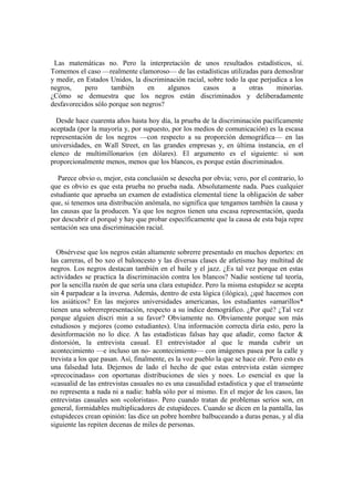 Las matemáticas no. Pero la interpretación de unos resultados estadísticos, sí.
Tomemos el caso —realmente clamoroso— de las estadísticas utilizadas para demosIrar
y medir, en Estados Unidos, la discriminación racial, sobre todo la que perjudica a los
negros,    pero      también     en    algunos      casos     a     otras    minorías.
¿Cómo se demuestra que los negros están discriminados y deliberadamente
desfavorecidos sólo porque son negros?

  Desde hace cuarenta años hasta hoy día, la prueba de la discriminación pacíficamente
aceptada (por la mayoría y, por supuesto, por los medios de comunicación) es la escasa
representación de los negros —con respecto a su proporción demográfica— en las
universidades, en Wall Street, en las grandes empresas y, en última instancia, en el
elenco de multimillonarios (en dólares). El argumento es el siguiente: si son
proporcionalmente menos, menos que los blancos, es porque están discriminados.

   Parece obvio o, mejor, esta conclusión se desecha por obvia; vero, por el contrario, lo
que es obvio es que esta prueba no prueba nada. Absolutamente nada. Pues cualquier
estudiante que aprueba un examen de estadística elemental tiene la obligación de saber
que, si tenemos una distribución anómala, no significa que tengamos también la causa y
las causas que la producen. Ya que los negros tienen una escasa representación, queda
por descubrir el porqué y hay que probar específicamente que la causa de esta baja repre
sentación sea una discriminación racial.


  Obsérvese que los negros están altamente sobrerre presentado en muchos deportes: en
las carreras, el bo xeo el baloncesto y las diversas clases de atletismo hay multitud de
negros. Los negros destacan también en el baile y el jazz. ¿Es tal vez porque en estas
actividades se practica la discriminación contra los blancos? Nadie sostiene tal teoría,
por la sencilla razón de que sería una clara estupidez. Pero la misma estupidez se acepta
sin 4 parpadear a la inversa. Además, dentro de esta lógica (ilógica), ¿qué hacemos con
los asiáticos? En las mejores universidades americanas, los estudiantes «amarillos*
tienen una sobrerrepresentación, respecto a su índice demográfico. ¿Por qué? ¿Tal vez
porque alguien discri min a su favor? Obviamente no. Obviamente porque son más
estudiosos y mejores (como estudiantes). Una información correcta diría esto, pero la
desinformación no lo dice. A las estadísticas falsas hay que añadir, como factor &
distorsión, la entrevista casual. El entrevistador al que le manda cubrir un
acontecimiento —e incluso un no- acontecimiento— con imágenes pasea por la calle y
trevista a los que pasan. Así, finalmente, es la voz pueblo la que se hace oír. Pero esto es
una falsedad luta. Dejemos de lado el hecho de que estas entrevista están siempre
«precocinadas» con oportunas distribuciones de síes y noes. Lo esencial es que la
«casualid de las entrevistas casuales no es una casualidad estadistica y que el transeúnte
no representa a nada ni a nadie: habla sólo por sí mismo. En el mejor de los casos, las
entrevistas casuales son «coloristas». Pero cuando tratan de problemas serios son, en
general, formidables multiplicadores de estupideces. Cuando se dicen en la pantalla, las
estupideces crean opinión: las dice un pobre hombre balbuceando a duras penas, y al día
siguiente las repiten decenas de miles de personas.
 