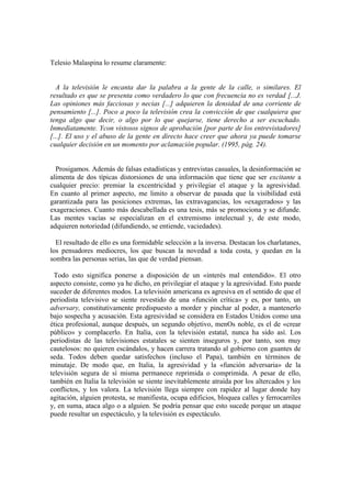 Telesio Malaspina lo resume claramente:


  A la televisión le encanta dar la palabra a la gente de la calle, o similares. El
resultado es que se presenta como verdadero lo que con frecuencia no es verdad [...J.
Las opiniones más facciosas y necias [...] adquieren la densidad de una corriente de
pensamiento [...]. Poco a poco la televisión crea la convicción de que cualquiera que
tenga algo que decir, o algo por lo que quejarse, tiene derecho a ser escuchado.
Inmediatamente. Ycon vistosos signos de aprobación [por parte de los entrevistadores]
[...]. El uso y el abuso de la gente en directo hace creer que ahora ya puede tomarse
cualquier decisión en un momento por aclamación popular. (1995, pág. 24).


  Prosigamos. Además de falsas estadísticas y entrevistas casuales, la desinformación se
alimenta de dos típicas distorsiones de una información que tiene que ser excitante a
cualquier precio: premiar la excentricidad y privilegiar el ataque y la agresividad.
En cuanto al primer aspecto, me limito a observar de pasada que la visibilidad está
garantizada para las posiciones extremas, las extravagancias, los «exagerados» y las
exageraciones. Cuanto más descabellada es una tesis, más se promociona y se difunde.
Las mentes vacías se especializan en el extremismo intelectual y, de este modo,
adquieren notoriedad (difundiendo, se entiende, vaciedades).

  El resultado de ello es una formidable selección a la inversa. Destacan los charlatanes,
los pensadores mediocres, los que buscan la novedad a toda costa, y quedan en la
sombra las personas serias, las que de verdad piensan.

  Todo esto significa ponerse a disposición de un «interés mal entendido». El otro
aspecto consiste, como ya he dicho, en privilegiar el ataque y la agresividad. Esto puede
suceder de diferentes modos. La televisión americana es agresiva en el sentido de que el
periodista televisivo se siente revestido de una «función crítica» y es, por tanto, un
adversary, constitutivamente predispuesto a morder y pinchar al poder, a mantenerlo
bajo sospecha y acusación. Esta agresividad se considera en Estados Unidos como una
ética profesional, aunque después, un segundo objetivo, menOs noble, es el de «crear
público» y complacerlo. En Italia, con la televisión estatal, nunca ha sido así. Los
periodistas de las televisiones estatales se sienten inseguros y, por tanto, son muy
cautelosos: no quieren escándalos, y hacen carrera tratando al gobierno con guantes de
seda. Todos deben quedar satisfechos (incluso el Papa), también en términos de
minutaje. De modo que, en Italia, la agresividad y la «función adversaria» de la
televisión segura de sí misma permanece reprimida o comprimida. A pesar de ello,
también en Italia la televisión se siente inevitablemente atraída por los altercados y los
conflictos, y los valora. La televisión llega siempre con rapidez al lugar donde hay
agitación, alguien protesta, se manifiesta, ocupa edificios, bloquea calles y ferrocarriles
y, en suma, ataca algo o a alguien. Se podría pensar que esto sucede porque un ataque
puede resultar un espectáculo, y la televisión es espectáculo.
 