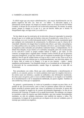 6. TAMBIÉN LA IMAGEN MIENTE


 Es dificil negar que una mayor subinformación y una mayor desinformación son los
puntos negativos del tele- ver. Aun así —se rebate— la televisión supera a la
información escrita porque «la imagen no miente» (éste era el lema favorito de Walter
Cronkite, el decano de los anchormen de la televisión americana). No miente, no puede
mentir, porque la imagen es la que es y, por así decirlo, habla por sí misma. Si
fotografiamos algo, ese algo existe y es como se ve.


  No hay duda de que los noticiarios de la televisión ofrecen al espectador la sensación
de que lo que ve es verdad, que los hechos vistos por él suceden tal y como él los ve. Y,
sin embargo, no es así. La televisión puede mentir y falsear la verdad, exactamente igual
que cualquier otro instrumento de comunicación. La diferencia es que la «fuerza de la
veracidad» inherente a la imagen hace la mentira más eficaz y, por tanto, más peligrosa.
La vídeo-política está a sus anchas en los llamados talk-shows, que en Estados Unidos y
en Inglaterra están realizados por periodistas realmente buenos e independientes. En el
debate bien dirigido, al que miente se le contradice enseguida, pero esto sucede porque
en los talk-shows (como su propio nombre indica) se habla y, por tanto, en este
contexto, la imagen pasa a segundo plano. Siempre cuenta el hecho de que las personas
sean poco fotogénicas, ya que hay rostros que no traspasan la pantalla (que rio llegan al
público). Pero lo que de verdad cuenta es lo que se dice y cómo se dice. Esto es así en la
televisión que mejor nos informa que es, desafortunadamente, una televisión atípica. En
la típica, todo se centra en la imagen, y lo que se nos muestra —repito— puede
engañarnos perfectamente. Una fotografia miente si es el resultado de un fotomontaje. Y
la televisión de los acontecimientos, cuando llega al espectador, es toda ella un
fotomontaje.

  Pero procedamos con orden. Decía que entre subinformación y desinformacíón el
confin es, en concreto, poroso. Lo mismo podemos decir para los engaños televisivos.
En ciertos casos son mínimos, y pueden ser atribuidos a una información insuficiente.
En otros casos son graves, pero a veces es difícil establecer si un engaño es el resultado
de la desinformación o de la manipulación deliberada, de querer engañar. También en
este sentido hay zonas que se superponen.

  En general, y genéricamente, la visión en la pantalla es siempre un poco falsa, en el
sentido de que descontextualiza, pues se basa en primeros planos fuera de contexto.
Quien recuerda la primera guerra que vimos (y perdimos) en televisión, la guerra del
Vietnam, recordará la imagen de un coronel survietnamita disparando a la sien de un
prisionero del Vietcong. El mundo civil se quedó horrorizado. Sin embargo, esa imagen
no mostraba a todos los muertos que había alrededor, que eran cuerpos horrendamente
mutilados, no sólo de soldados americanos, sino también de mujeres y niños. Por
consiguiente, la imagen de la ejecución por un disparo en la sien era verdadera, pero el
mensaje que contenía era engañoso.
 