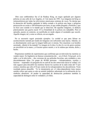 Otro caso emblemático fue el de Rodney King, un negro apaleado por algunos
policías en una calle de Los Angeles, el 3 de marzo de 1991. Las imágenes de King se
retransmitieron por todas las televisiones americanas centenas de veces. No decían que
la detención del hombre apaleado le había costado a la policía una larga y peligrosa
persecución en coche a 180 kilómetros por hora, ni que estaba drogado y borracho y que
no hizo caso cuando se le mandó que se detuviera. De aquellas imágenes, se deducía
prácticamente una guerra racial 18 La brutalidad de la policía era indudable. Pero el
episodio, puesto en contexto, no justificaba en modo alguno el escándalo que suscitó.
Aquella imagen, tal y como se ofrecía, era un engaño.

  No es necesario seguir poniendo ejemplos. La verdad es que para falsear un
acontecimiento narrado por medio de imágenes son suficientes unas tijeras. Además, no
es absolutamente cierto que la imagen hable por sí misma. Nos muestran a un hombre
asesinado. ¿Quién lo ha matado? La imagen no lo dice; lo dice la voz de quien sostiene
un micrófono en la mano; y el locutor quiere mentir, o se le ordena que mienta, dicho y
hecho.

  Disponemos también de experimentos que confirman que en televisión las mentiras se
venden mejor. En Inglaterra un famoso comentarista dio —en el Daily Telegraph, en la
radio y en la televisión— dos versiones de sus películas favoritas, una verdadera y otra
descaradamente falsa. Un grupo de 40.000 personas —telespectadores, oyentes y
lectores— respondió a la pregunta de en cuál de las dos entrevistas decía la verdad. Los
más sagaces para descubrir las mentiras fueron los oyentes de la radio (más del 73 por
ciento), mientras que sólo el 52 por ciento de los telespectadores las descubrieron. Yeste
resultado parece plausible. Yo lo interpretaría así: el vídeo-dependiente tiene menos
sentido crítico que quien es aún un animal simbólico adiestrado en la utilización de los
símbolos abstractos. Al perder la capacidad de abstracción perdemos también la
capacidad de distinguir entre lo verdadero y lo falso.
 