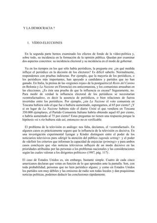 Y LA DEMOCRACIA ?



   1. VÍDEO-ELECCIONES


  En la segunda parte hemos examinado los efectos de fondo de la vídeo-política y,
sobre todo, su incidencia en la formación de la opinión pública. Quedan por examinar
dos aspectos concretos: su incidencia electoral y su incidencia en el modo de gobernar.

  Ya en los tiempos en los que sólo había periódicos, la pregunta era: ¿en qué medida
influye el periódico en la decisión de los electores? Es dificil saberlo. Normalmente,
respondemos con pruebas indirectas. Por ejemplo, que la mayoría de los periódicos, o
los periódicos más importantes, han apoyado a candidatos y partidos que no han
ganado. En Italia, la prensa de las «regiones rojas» de la postguerra (el Resto del Canino
en Bolonia y La Nazione en Florencia) era anticomunista, y los comunistas arrasaban en
las elecciones. ¿Es ésta una prueba de que la influencia es escasa? Seguramente, no.
Para medir de verdad la influencia electoral de los periódicos se necesitarían
«contrafactuales», es decir la ausencia de periódicos, o bien relaciones de fuerza
invertidas entre los periódicos. Por ejemplo, ¿sin La Nazione el voto comunista en
Toscana hubiera sido el que fue o hubiera aumentado, supongamos, al 65 por ciento? ¿Y
si en lugar de La Nazione hubiera sido el diario Unitá el que vendiera en Toscana
350.000 ejemplares, el Partido Comunista Italiano habría obtenido aquel 65 por ciento,
o habría aumentado al 75 por ciento? Estas preguntas no tienen una respuesta porque la
hipótesis «si x rio hubiera sido así, entonces» no es verificable.

  El problema de la televisión es análogo: nos falta, decíamos, el <contrafactual». En
algunos casos es prácticamente seguro que la influencia de la televisión es decisiva. En
una investigación experimental Iyengar y Kinder distinguen entre el poder de los
noticiarios televisivos para «dirigir la atención del público (agenda setting> y el poder
de «definir los criterios que informan la capacidad de enjuiciar (priming)» y para ambos
casos concluyen que «las noticias televisivas influyen de un modo decisivo en las
prioridades atribuidas por las personas a los problemas nacionales y las consideraciones
según las cuales valoran a los dirigentes políticos» (1987, pág. 117) .

El caso de Estados Unidos es, sin embargo, bastante simple. Cuatro de cada cinco
americanos declaran que votan en función de lo que aprenden ante la pantalla. Son, con
toda probabilidad, personas que no leen periódico alguno; y como en Estados Unidos
los partidos son muy débiles y las emisoras de radio son todas locales y dan poquísimas
noticias políticas, podemos deducir las conclusiones rápidamente.
 