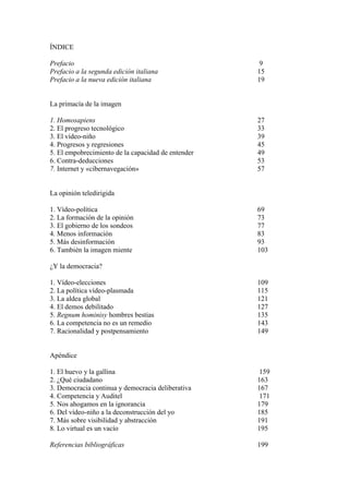 ÍNDICE

Prefacio                                             9
Prefacio a la segunda edición italiana              15
Prefacio a la nueva edición italiana                19


La primacía de la imagen

1. Homosapiens                                      27
2. El progreso tecnológico                          33
3. El vídeo-niño                                    39
4. Progresos y regresiones                          45
5. El empobrecimiento de la capacidad de entender   49
6. Contra-deducciones                               53
7. Internet y «cibernavegación»                     57


La opinión teledirigida

1. Vídeo-política                                   69
2. La formación de la opinión                       73
3. El gobierno de los sondeos                       77
4. Menos información                                83
5. Más desinformación                               93
6. También la imagen miente                         103

¿Y la democracia?

1. Vídeo-elecciones                                 109
2. La política vídeo-plasmada                       115
3. La aldea global                                  121
4. El demos debilitado                              127
5. Regnum hominisy hombres bestias                  135
6. La competencia no es un remedio                  143
7. Racionalidad y postpensamiento                   149


Apéndice

1. El huevo y la gallina                             159
2. ¿Qué ciudadano                                   163
3. Democracia continua y democracia deliberativa    167
4. Competencia y Auditel                             171
5. Nos ahogamos en la ignorancia                    179
6. Del vídeo-niño a la deconstrucción del yo        185
7. Más sobre visibilidad y abstracción              191
8. Lo virtual es un vacío                           195

Referencias bibliográficas                          199
 