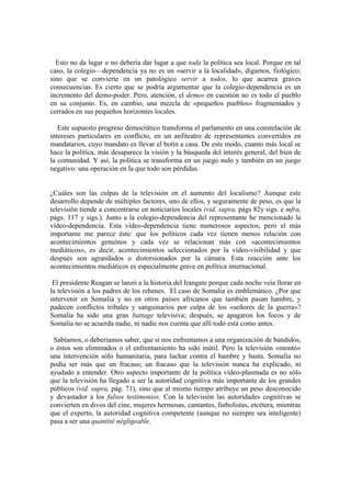 Esto no da lugar o no debería dar lugar a que toda la política sea local. Porque en tal
caso, la colegio—dependencia ya no es un «servir a la localidad», digamos, fiológico;
sino que se convierte en un patológico servir a todos, lo que acarrea graves
consecuencias. Es cierto que se podría argumentar que la colegio-dependencia es un
incremento del demo-poder. Pero, atención, el demos en cuestión no es todo el pueblo
en su conjunto. Es, en cambio, una mezcla de «pequeños pueblos» fragmentados y
cerrados en sus pequeños horizontes locales.

   Este supuesto progreso democrático transforma el parlamento en una constelación de
intereses particulares en conflicto, en un anfiteatro de representantes convertidos en
mandatarios, cuyo mandato es llevar el botín a casa. De este modo, cuanto más local se
hace la política, más desaparece la visión y la búsqueda del interés general, del bien de
la comunidad. Y así, la política se transforma en un juego nulo y también en un juego
negativo: una operación en la que todo son pérdidas.


¿Cuáles son las culpas de la televisión en el aumento del localismo? Aunque este
desarrollo depende de múltiples factores, uno de ellos, y seguramente de peso, es que la
televisión tiende a concentrarse en noticiarios locales (vid. supra, págs 82y sigs. e mfra,
págs. 117 y sigs.). Junto a la colegio-dependencia del representante he mencionado la
vídeo-dependencia. Esta vídeo-dependencia tiene numerosos aspectos; pero el más
importante me parece éste: que los políticos cada vez tienen menos relación con
acontecimientos genuinos y cada vez se relacionan más con «acontecimientos
mediáticos», es decir, acontecimientos seleccionados por la vídeo-visibilidad y que
después son agrandados o distorsionados por la cámara. Esta reacción ante los
acontecimientos mediáticos es especialmente grave en política internacional.

 El presidente Reagan se lanzó a la historia del Irangate porque cada noche veía llorar en
la televisión a los padres de los rehenes. El caso de Somalia es emblemático. ¿Por que
intervenir en Somalia y no en otros países africanos que también pasan hambre, y
padecen conflictos tribales y sanguinarios por culpa de los «señores de la guerra»?
Somalia ha sido una gran battage televisiva; después, se apagaron los focos y de
Somalia no se acuerda nadie, ni nadie nos cuenta que allí todo está como antes.

 Sabíamos, o deberíamos saber, que si nos enfrentamos a una organización de bandidos,
o éstos son eliminados o el enfrentamiento ha sido inútil. Pero la televisión «montó»
una intervención sólo humanitaria, para luchar contra el hambre y basta. Somalia no
podía ser más que un fracaso; un fracaso que la televisión nunca ha explicado, ni
ayudado a entender. Otro aspecto importante de la política vídeo-plasmada es no sólo
que la televisión ha llegado a ser la autoridad cognitiva más importante de los grandes
públicos (vid. supra, pág. 71), sino que al mismo tiempo atribuye un peso desconocido
y devastador a los falsos testimonios. Con la televisión las autoridades cognitivas se
convierten en divos del cine, mujeres hermosas, cantantes, futbolistas, etcétera, mientras
que el experto, la autoridad cognitiva competente (aunque no siempre sea inteligente)
pasa a ser una quantité négligeable.
 