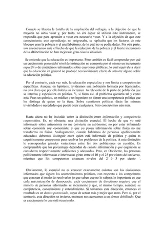 Cuando se libraba la batalla de la ampliación del sufragio, a la objeción de que la
mayoría no sabía votar y, por tanto, no era capaz de utilizar este instrumento, se
respondía que para aprender a votar era necesario votar. Y a la objeción de que este
conocimiento, este aprendizaje, no progresaba, se replicaba que los factores de este
bloqueo eran la pobreza y el analfabetismo; de lo cual no se podía dudar. Por otra parte,
nos encontramos ante el hecho de que la reducción de la pobreza y el fuerte incremento
de la alfabetización no han mejorado gran cosa la situación.

  Se entiende que la educación es importante. Pero también es fácil comprender por qué
un crecimiento generaldel nivel de instrucción no comporta por sí mismo un incremento
específico de ciudadanos informados sobre cuestiones públicas; lo cual equivale a decir
que la educación en general no produce necesariamente efecto de arrastre alguno sobre
la educación política.

   Por el contrario, cada vez más, la educación especializa y nos limita a competencias
específicas. Aunque, en hipótesis, tuviéramos una población formada por licenciados,
no está claro que por ello habría un incremen to relevante de la parte de población que
se interesa y especializa en política. Y, si fuera así, el problema quedaría tal y como
está. Pues un químico, un médico o un ingeniero no tienen una competencia política que
los distinga de quien no la tiene. Sobre cuestiones políticas dirán las mismas
trivialidades o necedades que puede decir cualquiera. Pero concretemos aún más.


  Hasta ahora no he insistido sobre la distinción entre información y competencia
cognoscitiva. Es, no obstante, una distinción esencial. El hecho de que yo esté
informado sobre astronomía no me convierte en astrónomo; no por estar informado
sobre economía soy economista; y que yo posea información sobre fisica no me
transforma en fisico. Análogamente, cuando hablamos de personas «políticamente
educadas» debemos distinguir entre quien está informado de política y quien es
cognitivamente competente para resolver los problemas de la política. A esta distinción
le corresponden grandes variaciones entre las dos poblaciones en cuestión. Es
comprensible que los porcentajes dependan de cuánta información y qué cognición se
consideren respectivamente suficientes y adecuadas. Pero, en Occidente, las personas
políticamente informadas e interesadas giran entre el 10 y el 25 por ciento del universo,
mientras que los competentes alcanzan niveles del 2 ó 3 por ciento „.


  Obviamente, lo esencial no es conocer exactamente cuántos son los ciudadanos
informados que siguen los acontecimientos políticos, con respecto a los competentes
que conocen el modo de resolverlos (o que saben que no lo saben); lo importante es que
cada maximización de democracia, cada crecimiento de directismo requiere que el
número de personas informadas se incremente y que, al mismo tiempo, aumente su
competencia, conocimiento y entendimiento. Si tomamos esta dirección, entonces el
resultado es un demos potenciado, capaz de actuar más y mejor que antes. Pero si, por el
contrario, esta dirección se invierte, entonces nos acercamos a un demos debilitado. Que
es exactamente lo que está ocurriendo.
 