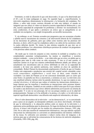 Entretanto, es toda la educación la que está decavendo y la que se ha deteriorado por
el 68 y por la torpe pedagogía en auge. En segundo lugar y, específicamente, la
televisión empobrece drásticamente la información y la formación del ciudadano. Por
último, y sobre todo (como venimos diciendo en todo este trabajo), el mundo en
imágenes que nos ofrece el vídeo-ver desactiva nuestra capacidad de abstracción y, con
ella, nuestra capacidad de comprender los problemas y afrontar- los racionalmente. En
estas condiciones, el que apela y promueve un demos que se autogobierne es un
estafador sin escrúpulos, o un simple irresponsable, un increíble inconsciente.

  Y, sin embargo, es así. Estamos acosados por pregoneros que nos aconsejan a bombo
y platillo nuevos mecanismos de consenso y de intervención directa de los ciudadanos
en las decisiones de gobierno, pero que callan como momias ante las premisas del
discurso, es decir, sobre lo que los ciudadanos saben o no saben de las cuestiones sobre
la cuales deberían decidir. No tienen la más mínima sospecha de que éste sea el
verdadero problema. Los «directistas» distribuyen permisos de conducir sin preguntarse
si las personas saben conducir.

   De modo que la visión de conjunto es ésta: mientras la realidad se complica y las
complejidades aumentan vertiginosamente, las mentes se simplifican y nosotros
estamos cuidando —como ya he dicho— a un vídeo-niño que no crece, un adulto que se
configura para toda la vida como un niño recurrente. Y éste es el mal camino, el
malísimo camino en el que nos estamos embrollando.Debemos añadir, por último, que
actualmente nos encontramos ante un demos debilitado no sólo en su capacidad de
entender y de tener una opinión autónoma, sino también en clave de «pérdida de
comunidad». Robert Putnam ha documentado ampliamente el hecho de que en Estados
Unidos está empezando a producirse una erosión del «capital social» entendido como
social connectedness, neighborliness y social trust, es decir, como vínculos de
vecindario. Los datos de Putnam ya no me convencen demasiado, pero es cierto que
estar frente a la pantalla nos lleva a encerrarnos, a aislarnos en casa. La televisión crea
una «multitud solitaria» incluso entre las paredes domésticas. Lo que nos espera es una
soledad electrónica: el televisor que reduce al mínimo las interacciones domésticas, y
luego Internet que las transfiere y transforma en interacciones entre personas lejanas,
por medio de la máquina. También en este sentido es dificil estar peor de lo que estamos
en cuanto a una democracia cuyo demos debería administrar participando un sistema de
demo-poder. Y si esto no nos preocupa, tal vez sea porque estamos ya en la edad del
postpensamiento. Siempre se le ha atribuido a la prensa, a la radio y a la televisión un
especial significado democrático: una difusión más amplia de información y de ideas.

   Pero el valor democrático de la televisión —en las democracias 8_ se va convirtiendo
poco a poco en un engaño: un demopoder atribuido a un demos desvirtuado. «El hecho
de que la información y la educación política estén en manos de la televisión [...]
representa serios problemas para la democracia. En lugar de disfrutar de una democracia
directa, el demos está dirigido por los medios de comunicación» (lonescu, 1993, pág.
234). No es sólo una cuestión de «mainutrición informativa», sino que además «quienes
seleccionan las informaciones se convierten en administradores del dominio simbólico
de las masas. Es suficiente con aumentar o reducir ciertas dosis de imágenes o de
noticias para que se adviertan las consecuencias de las técnicas de nutrición adoptadas»
(Fisichella, 1995-1996, pág. 68).
 