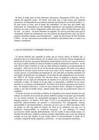 Al final, el poder pasa al Gran Hermano electrónico. Negroponte (1995, pág. 47) lo
explica del siguiente modo: «El futuro será nada más y nada menos que industria
electrónica. Se dispondrá de una inmensa memona que producirá un inmenso poder [...J.
Se mire corno se mire, será el poder del ordenador». Sí, pero hay que añadir algo
importante: los ordenadores no son entidades metafisicas; son máquinas utilizadas por
personas de carne y hueso. Negroponte sobrevuela, pues. sobre el Gran Hermano. Que
no será —es cierto— un Gran Hermano en singular. Lo cual no será óbice para que la
«tecnópoli» digital sea utilizada por una raza patrona de pequeñísimas élites, de tecno-
cerebros altamente dotados, que desembocará —según las previsiones de Neil Postman
(1985)— en una «tecnocracia convertida en totalitaria» que plasma todo y a todos a su
imagen y semejanza.



5. REGNUMHOMÍNIS Y HOMBRES BESTIAS


  El primer filósofo que entendió el poder que la ciencia ofrece al hombre fue, a
principios del xvii, Francis Bacon. En su utopía, Nueva Atlántida, Bacon imaginaba un
paraíso de la técnica, un enorme laboratorio experirnental y preveía un regnurn hominis
en el que el saber científico le daría al hombre el poder de dominar la naturaleza. Así ha
sido. Pero el saber científico es todo un saber abstracto fundado en un pensamiento en
conceptos . Sólo con el acto de ver no ha nacido ciencia alguna. Por tanto, en la óptica
baconiana la era del regnum hominis está en el ocaso. Ya no tenemos un hombre que
«reina» gracias a la tecnología inventada por él, sino más bien un hombre sometido a la
tecnología, dominado por sus máquinas. El inventor ha sido aplastado por sus inventos.
En 1909, E. M. Forster escribió The Machine Stops, la máquina se detiene. Forster
imaginaba con un siglo de anticipación un mundo en el cual una red electrónica nos
conectaba a todos, un mundo en el que todos se encerraban y aislaban en sus casas,
mientras se comunican constantemente. Yel héroe de la historia denuncia esta locura y
dice: «la máquina funciona [...] pero rio para nuestros fines». Después la máquina se
rompe y con ella el mundo entero. ¿Quién puede decir que las predicciones nunca se
cumplen?
  El núcleo en torno al cual todo se imbrica es el hombre corno animal racional. En este
trabajo, he insistido en la noción de animal simbólico porque no postulo que el hombre
sea un animal racional. Su racionalidad presupone un lenguaje lógico (no sólo un
lenguaje emotivo: cfr Sartori, 1979, págs. 12-13) y un pensamiento abstracto que se
desarrolla deductivamente, de premisa a consecuencia. Por consiguiente, nuestra
racionalidad es una potencialidad y, asimismo, un tener que ser, dificil de lograr y fácil
de perder; es sólo una parte de nuestro ser. Pero es la condición sine qua non, la
condición imprescindible, la condición necesaria, Y, sin embargo, el animal
racionalestá siendo atacado profundamente, más de cuanto lo haya estado nunca. La
llamada filosofia post- moderna (estamos siempre superándolo todo, y por ello tenernos
siempre un post que desdice el que existía antes) va rencorosamente al asalto de la
«verdad», erigida de modo engañoso y artificioso— en una concepción monolítica.
 