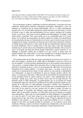 PREFACIO

¿Por qué no le dais a la gente libros sobre Dios? Por la misma razón por la que no le
damos Otelo, son viejos; tratan sobre el Dios de hace cien años, no sobre el Dios de
hoy. Pero Dios no cambia. Los hombres, sin embargo, sí.
                                                  ALDOUS HUXLEY, Un mundo feliz

  Nos encontramos en plena y rapidísima revolución multimedia. Un proceso que tiene
numerosas ramificaciones (Internet, ordenadores personales, ciberespacio) y que, sin
embargo, se caracteriza por un común denominador: tele-ver, y, como consecuencia,
nuestro vídeo-vivir. En este libro centraremos nuestra atención en la televisión, y la tesis
de fondo es que el vídeo está transformando al horno sapiens, producto de la cultura
escrita, en un horno videns para el cual la palabra está destronada por la imagen. Todo
acaba siendo visualizado. Pero ¿qué sucede con lo no visualizable (que es la mayor
parte)? Así, mientras nos preocuparnos de quién controla los medios de comunicación,
no nos percatamos de que es el instrumento en sí mismo y por sí mismo lo que se nos ha
escapado de las manos. Lamentamos el hecho de que la televisión estimule la violencia,
y también de que informe poco y mal, o bien de que sea culturalmente regresiva (como
ha escrito Habermas). Esto es verdad. Pero es aún más cierto y aún más importante
entender que el acto de telever está cambiando la naturaleza del hombre. Esto es elporro
unum, lo esencial, que hasta hoy día ha pasado inadvertido a nuestra atención. Y, sin
embargo, es bastante evidente que el mundo en el que vivimos se apoya sobre los
frágiles hombros del «vídeo-niño»: un novísimo ejemplar de ser humano educado en el
tele-ver —delante de un televisor— incluso antes de saber leer y escribir.

  En la primera parte de este libro me ocupo y preocupo de la primacía de la imagen, es
decir, de la prepon- ( derancia de lo visible sobre lo inteligible, lo cual nos r lleva a un
ver sin entender. Yes ésta la premisa fundamental con la cual examino sucesivamente la
vídeo-política, y el poder político de la televisión. Pero a lo largo p de este recorrido mi
atención se concentra en la pai- n deía, en el crecimiento del vídeo-niño, en los procesos
formadores de la opinión pública y en cuanto saber pasa, y no pasa, a través de los
canales de la comunicación de masas. El más cáustico en esta cuestión es Baudrillard:
«La información, en lugar de transformar la masa en energía, produce todavía más
masa». Es cierto que la televisión, a diferencia de los instrumentos de comunicación que
la han precedido (hasta la radio), destruye más saber y más entendimiento del que
transmite. Quede, pues, claro: ataco al homo videns, pero no me hago ilusiones. No
pretendo frenar la edad multimedia. Sé perfectamente que en un periodo de tiempo
no demasiado largo una mayoría de la población de los países opulentos tendrá en casa,
además de la televisión, un mini-ordenador conectado a Internet. Este desarrollo es
inevitable y, en último extremo, útil; pero es útil siempre que no desemboquemos en la
vida inútil, en un modo de vivir que consista sólo en matar el tiempo. Así pues, no
pretendo detener lo inevitable. Sin embargo, espero poder asustar lo suficiente a los
padres sobre lo que podría sucederle a su vídeo-niño, para que así lleguen a ser padres
más responsables. Espero que la escuela abandone la mala pedagogía y la degradación
en la que ha caído. Y, por tanto, tengo fe en una escuela apta para oponerse a ese
postpensamiento que ella misma está ayudando a crear. Tengo la esperanza de que los
periódicos sean mejores y, a la postre, que la televisión también lo sea. Y además,
aunque la mía fuera una batalla perdida de antemano, no me importa. Como decía
Guillermo d‟Orange, «point n‟est besoin d‟espérer pour entreprendre, ni de réussir pour
persévérer», no es necesario esperar para emprender, ni lograr para perseverar.
 