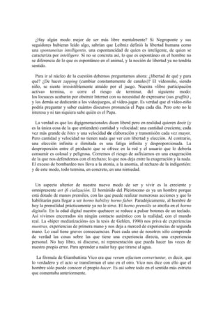 ¿Hay algún modo mejor de ser más libre mentalmente? Si Negroponte y sus
seguidores hubieran leído algo, sabrían que Leibniz definió la libertad humana como
una spontaneitas intelligentis, una espontaneidad de quien es inteligente, de quien se
caracteriza por intelligere. Si no se concreta así, lo que es espontáneo en el hombre no
se diferencia de lo que es espontáneo en el animal, y la noción de libertad ya no tendría
sentido.

  Para ir al núcleo de la cuestión debemos preguntarnos ahora: ¿libertad de qué y para
qué? ¿De hacer zapping (cambiar constantemente de canales)? El vídeoniño, siendo
niño, se siente irresistiblemente atraído por el juego. Nuestra «libre participación
activa» termina, o corre el riesgo de terminar, del siguiente modo:
los locuaces acabarán por obstruir Internet con su necesidad de expresarse (sus graffiti) ,
y los demás se dedicarán a los videojuegos, al vídeo-jugar. Es verdad que el vídeo-niño
podría preguntar y saber cuántos discursos pronuncia el Papa cada día. Pero esto no le
interesa y ni tan siquiera sabe quién es el Papa.

  La verdad es que los digigeneracionales dicen liberd pero en realidad quieren decir (y
es la única cosa de la que entienden) cantidad y velocidad: una cantidad creciente, cada
vez más grande de bites y una velocidad de elaboración y transmisión cada vez mayor.
Pero cantidad y velocidad no tienen nada que ver con libertad y elección. Al contrario,
una elección infinita e ilimitada es una fatiga infinita y desproporcionada. La
desproporción entre el producto que se ofrece en la red y el usuario que lo debería
consumir es colosal y peligrosa. Corremos el riesgo de asfixiarnos en una exageración
de la que nos defendemos con el rechazo; lo que nos deja entre la exageración y la nada.
El exceso de bombardeo nos lleva a la atonía, a la anomia, al rechazo de la indigestión:
y de este modo, todo termina, en concreto, en una nimiedad.


  Un aspecto ulterior de nuestro nuevo modo de ser y vivir es la creciente y
omnipresente art ifi cialización. El homínido del Pleistoceno es ya un hombre porque
está dotado de manos prensiles, con las que puede realizar numerosas acciones y que lo
habilitarán para llegar a ser horno habilisy horno faber. Paradójicamente, al hombre de
hoy la prensilidad prácticamente ya no le sirve. El horno prensilis se atrofia en el horno
digitalis. En la edad digital nuestro quehacer se reduce a pulsar botones de un teclado.
Así vivimos encerrados sin ningún contacto auténtico con la realidad, con el mundo
real. La «hiper mediatización» (es la tesis de Gehlen, 1990) nos priva de experiencias
nuestras, experiencias de primera mano y nos deja a merced de experiencias de segunda
mano. Lo cual tiene graves consecuencias. Pues cada uno de nosotros sólo comprende
de verdad las cosas sobre las que tiene una experiencia directa, una experiencia
personal. No hay libro, ni discurso, ni representación que pueda hacer las veces de
nuestro propio error. Para aprender a nadar hay que tirarse al agua.

   La fórmula de Giambattista Vico era que verum etfactum convertuntur, es decir, que
lo verdadero y el acto se transforman el uno en el otro. Vico nos dice con ello que el
hombre sólo puede conocer el propio hacer. Es así sobre todo en el sentido más estricto
que comentaba anteriormente.
 