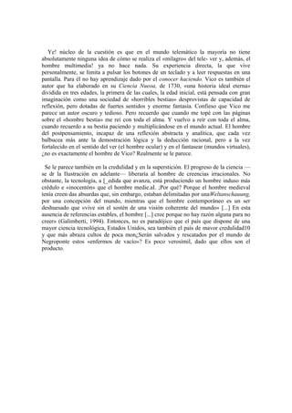 Ye! núcleo de la cuestión es que en el mundo telemático la mayoría no tiene
absolutamente ninguna idea de cómo se realiza el «milagro» del tele- ver y, además, el
hombre multimedia! ya no hace nada. Su experiencia directa, la que vive
personalmente, se limita a pulsar los botones de un teclado y a leer respuestas en una
pantalla. Para él no hay aprendizaje dado por el conocer haciendo. Vico es también el
autor que ha elaborado en su Ciencia Nueoa, de 1730, «una historia ideal eterna»
dividida en tres edades, la primera de las cuales, la edad inicial, está pensada con gran
imaginación como una sociedad de «horribles bestias» desprovistas de capacidad de
reflexión, pero dotadas de fuertes sentidos y enorme fantasía. Confieso que Vico me
parece un autor oscuro y tedioso. Pero recuerdo que cuando me topé con las páginas
sobre el «hombre bestia» me reí con toda el alma. Y vuelvo a reír con toda el alma,
cuando recuerdo a su bestia paciendo y multiplicándose en el mundo actual. El hombre
del postpensamiento, incapaz de una reflexión abstracta y analítica, que cada vez
balbucea más ante la demostración lógica y la deducción racional, pero a la vez
fortalecido en el sentido del ver (el hombre ocular) y en el fantasear (mundos virtuales),
¿no es exactamente el hombre de Vico? Realmente se le parece.

  Se le parece también en la credulidad y en la superstición. El progreso de la ciencia —
se dr la Ilustración en adelante— liberaría al hombre de creencias irracionales. No
obstante, la tecnología, a [_edida que avanza, está produciendo un hombre induso más
crédulo e «inocentón» que el hombre medie.aI. ;Por qué? Porque el hombre medieval
tenía creen das absurdas que, sin embargo, estaban delimitadas por unaWeltanschauung,
por una concepción del mundo, mientras que el hombre contemporáneo es un ser
deshuesado que «vive sin el sostén de una visión coherente del mundo» [...] En esta
ausencia de referencias estables, el hombre [...] cree porque no hay razón alguna para no
creer» (Galimberti, 1994). Entonces, no es paradójico que el país que dispone de una
mayor ciencia tecnológica, Estados Unidos, sea también el país de mavor credulidad10
y que más abraza cultos de poca mon¿Serán salvados y rescatados por el mundo de
Negroponte estos «enfermos de vacío»? Es poco verosímil, dado que ellos son el
producto.
 