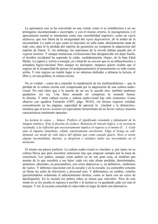 La ignorancia casi se ha convertido en una virtud, como si se restableciera a un ser
primigenio incontaminado e incorrupto; y con el mismo criterio, la incongruencia y el
apocamiento mental se interpretan como una «sensibilidad superior», como un esprit
definesse, que nos libera de la mezquindad del esprit degéométrie, de la aridez de la
racionalidad. Lo malo es que como el marciano no sabe nada, absolutamente nada de
todo esto, para él la pérdida del espíritu de geometría no comporta la adquisición del
espíritu de finura. Y, sin embargo, los marcianos de la novela habían pasado por el
regnum hominis. Y aunque numerosas civilizaciones han desaparecido sin dejar huella,
el hombre occidental ha superado la caída, verdaderamente «baja», de la baja Edad
Media. La superó y volvió a resurgir, en virtud de su unicum que es su infraestructura o
armadura lógico-racional. Pero aunque no desespero, tampoco quiero ocultar que el
regreso de la incapacidad de pensar (el postpensamiento) al pensamiento es todo cuesta
arriba. Y este regreso no tendrá lugar si no sabemos defender a ultranza la lectura, el
libro y, en una palabra, la cultura escrita.

  No es verdad —como da a entender la ramplonería de los multimedialistas— que la
pérdida de la cultura escrita esté compensada por la adquisición de una cultura audio-
visual. No está claro que a la muerte de un rey le suceda otro: también podemos
quedarnos sin rey. Una falsa moneda no compensa la moneda buena:
la elimina. Y entre cultura escrita y cultura audio-visual hay sólo contrastes. Como
observa con agudeza Ferrarotti (1997, págs. 94-95), «la lectura requiere soledad,
concentración en las páginas, capacidad de apreciar la claridad y la distinción»;
mientras que el horno sentiens (el equivalente ferrarottiano de mi horno videns) muestra
características totalmente opuestas:

  La lectura le cansa .... Intuye. Prefiere el significado resumido y fulminante de la
imagen sintética. Ésta le fascina yio seduce. Renuncia al vínculo lógico, a la secuencia
razonada, a la reflexión que necesariamente implica el regreso a sí mismo E.. .1. Cede
ante el impulso inmediato, cálido, emotivamente envolvente. Elige el living on self-
demand, ese modo de vida típico del infante que come cuando quiere, llora si siente
alguna incomodidad, duerme, se despierta y satisface todas sus necesidades en el
momento.

  El retrato me parece perfecto. La cultura audio-visual es «inculta» y, por tanto, no es
cultura Decía que para encontrar soluciones hay que empezar siempre por la toma de
conciencia. Los padres, aunque como padres ya no son gran cosa, se tendrían que
asustar de lo que sucederá a sus hijos: cada vez más almas perdidas, desorientados,
anómicos, aburridos, en psicoanálisis, con crisis depresivas y, en definitiva, «enfermos
de vacío». Y debemos reaccionar con la escuela y en la escuela. La costumbre consiste
en llenar las aulas de televisores y procesad ores. Y deberíamos, en cambio, vetarlos
(permitiéndoles solamente el adiestramiento técnico, como se haría con un curso de
dactilografia). En la escuela los pobres niños se tienen que «divertir». Pero de este
modo no se les enseña ni siquiera a escribir y la lectura se va quedando cada vez más al
margen. Y así, la escuela consolida al vídeo-niño en lugar de darle una alternativa.
 