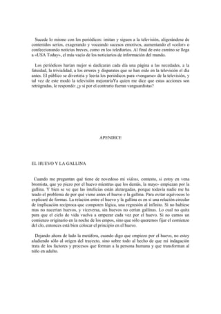 Sucede lo mismo con los periódicos: imitan y siguen a la televisión, aligerándose de
contenidos serios, exagerando y voceando sucesos emotivos, aumentando el «color» o
confeccionando noticias breves, como en los telediarios. Al final de este camino se llega
a «USA Today», el más vacío de los noticiarios de información del mundo.

  Los periódicos harían mejor si dedicaran cada día una página a las necedades, a la
fatuidad, la trivialidad, a los errores y disparates que se han oído en la televisión el día
antes. El público se divertiría y leería los periódicos para «vengarse» de la televisión, y
tal vez de este modo la televisión mejoraríaYa quien me dice que estas acciones son
retrógradas, le respondo: ¿y si por el contrario fueran vanguardistas?




                                       APENDICE




EL HUEVO Y LA GALLINA


  Cuando me preguntan qué tiene de novedoso mi videns, contesto, si estoy en vena
bromista, que yo piezo por el huevo mientras que los demás, la mayo- empiezan por la
gallina. Y bien se ve que las intelicias están aletargadas, porque todavía nadie me ha
teado el problema de por qué viene antes el huevo e la gallina. Para evitar equívocos lo
explicaré de formas. La relación entre el huevo y la gallina es en sí una relación circular
de implicación recíproca que comporen lógica, una regresión al infinito. Si no hubiese
mas no nacerían huevos, y viceversa, sin huevos no cerían gallinas. Lo cual no quita
para que el ciclo de vida vuelva a empezar cada vez por el huevo. Si no camos un
comienzo originario en la noche de los empos, sino que sólo queremos fijar el comienzo
del clo, entonces está bien colocar el principio en el huevo.

  Dejando ahora de lado la metáfora, cuando digo que cmpiezo por el huevo, no estoy
aludiendo sólo al origen del trayecto, sino sobre todo al hecho de que mi indagación
trata de los factores y procesos que forman a la persona humana y que transforman al
niño en adulto.
 